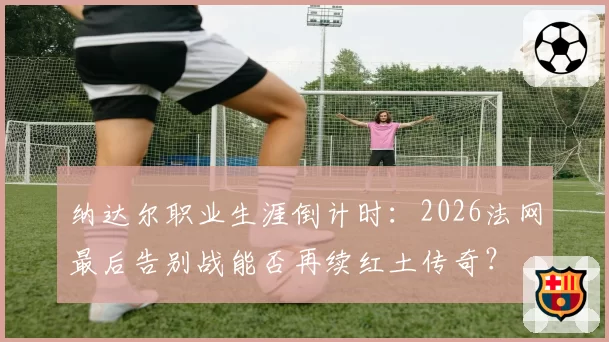 纳达尔职业生涯倒计时:2026法网最后告别战能否再续红土传奇?