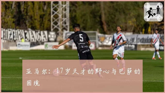 亚马尔：17岁天才的野心与巴萨的困境