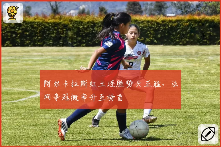 阿尔卡拉斯红土连胜势头正猛,法网争冠概率升至榜首