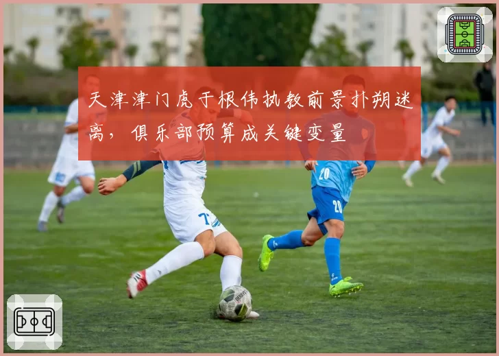 天津津门虎于根伟执教前景扑朔迷离,俱乐部预算成关键变量