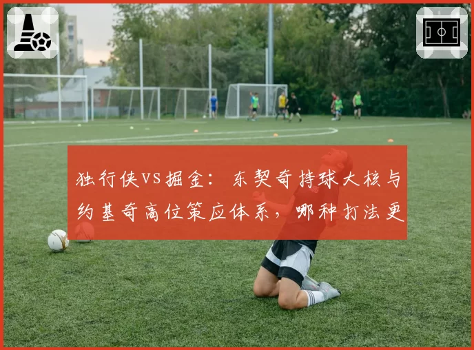 独行侠vs掘金：东契奇持球大核与约基奇高位策应体系，哪种打法更克季后赛？