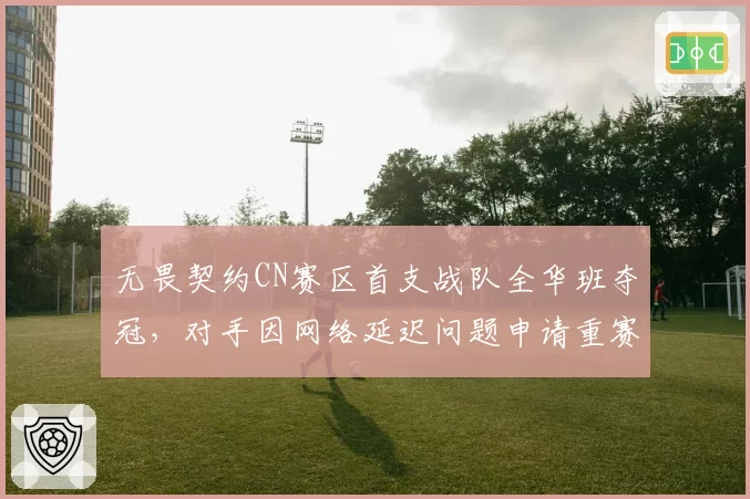 无畏契约CN赛区首支战队全华班夺冠，对手因网络延迟问题申请重赛遭拒