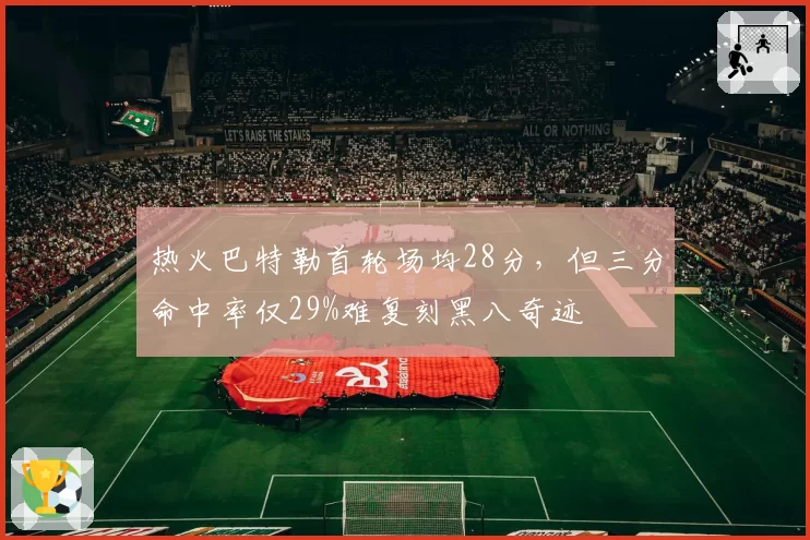 热火巴特勒首轮场均28分，但三分命中率仅29%难复刻黑八奇迹