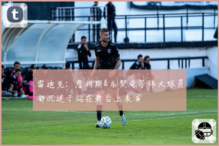 雷迪克：詹姆斯&东契奇等伟大球员都沉迷于站在舞台上表演