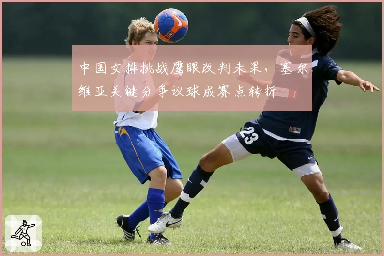 中国女排挑战鹰眼改判未果，塞尔维亚关键分争议球成赛点转折
