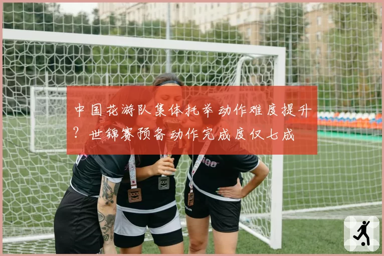 中国花游队集体托举动作难度提升？世锦赛预备动作完成度仅七成