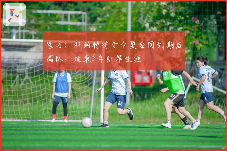 官方:科纳特将于今夏合同到期后离队,结束5年红军生涯