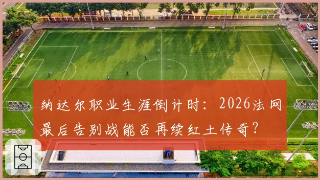 纳达尔职业生涯倒计时:2026法网最后告别战能否再续红土传奇?