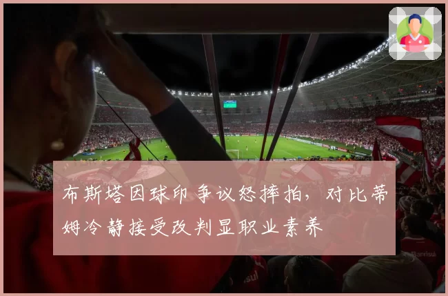 布斯塔因球印争议怒摔拍，对比蒂姆冷静接受改判显职业素养