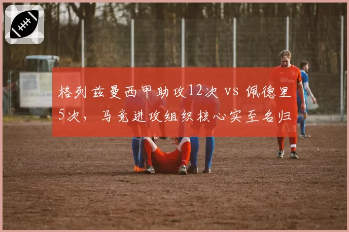 格列兹曼西甲助攻12次 vs 佩德里5次,马竞进攻组织核心实至名归