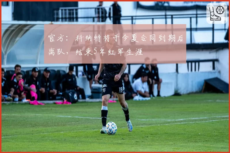 官方:科纳特将于今夏合同到期后离队,结束5年红军生涯