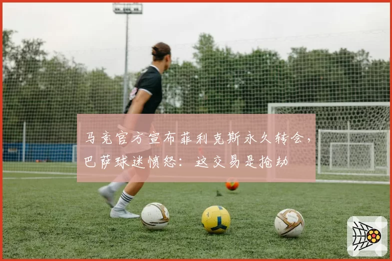 马竞官方宣布菲利克斯永久转会，巴萨球迷愤怒：这交易是抢劫