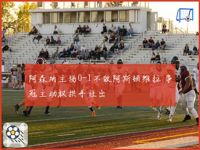 阿森纳主场0-1不敌阿斯顿维拉 争冠主动权拱手让出