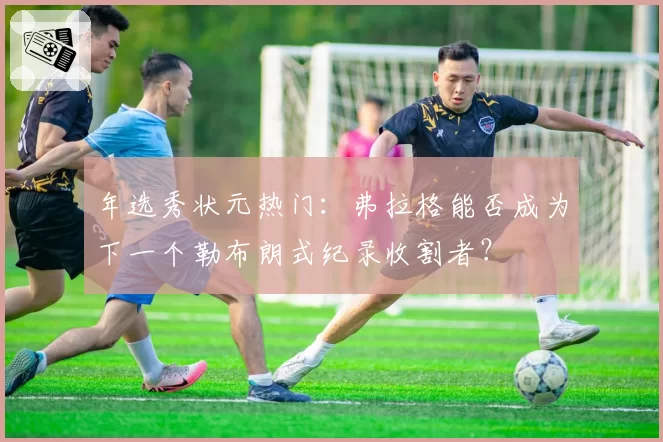 年选秀状元热门：弗拉格能否成为下一个勒布朗式纪录收割者？