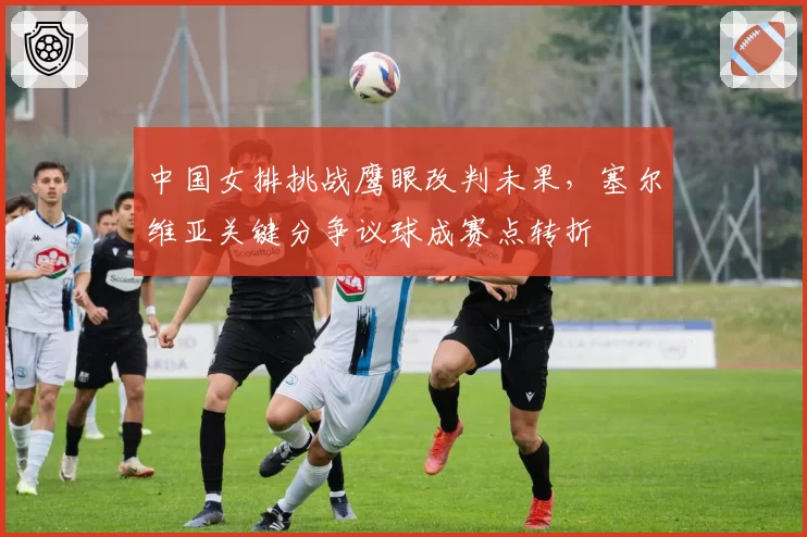 中国女排挑战鹰眼改判未果,塞尔维亚关键分争议球成赛点转折