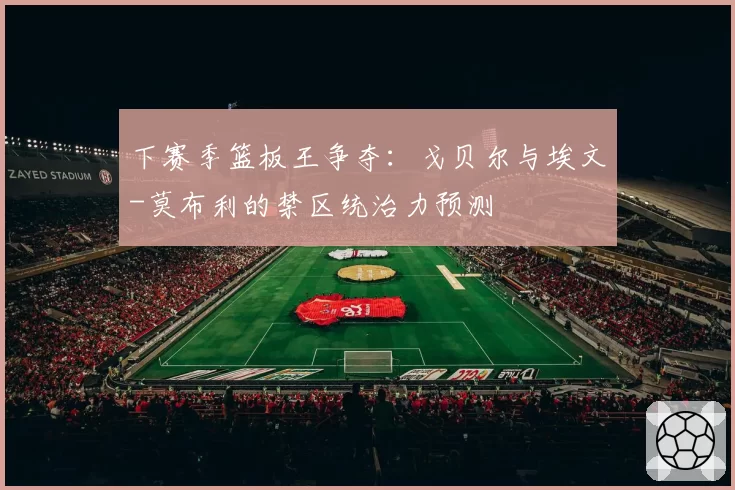 下赛季篮板王争夺：戈贝尔与埃文-莫布利的禁区统治力预测