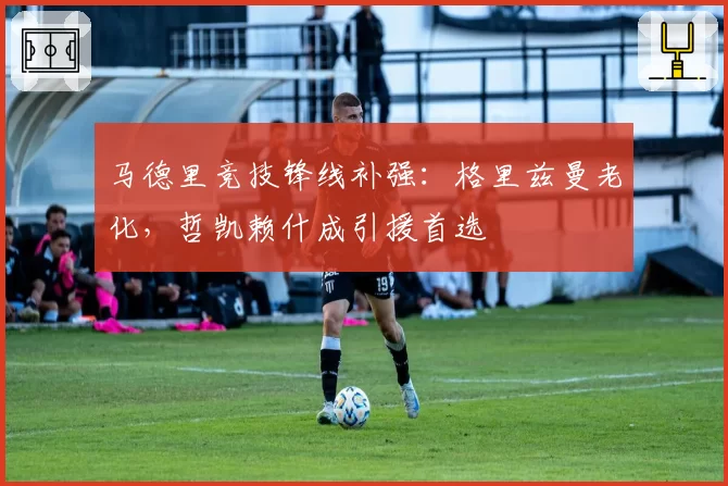 马德里竞技锋线补强:格里兹曼老化,哲凯赖什成引援首选