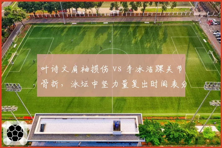 叶诗文肩袖损伤 vs 李冰洁踝关节骨折,泳坛中坚力量复出时间表分化