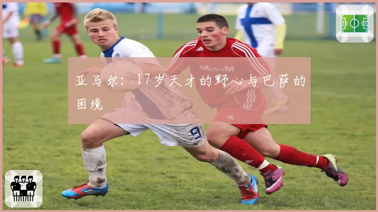 亚马尔：17岁天才的野心与巴萨的困境