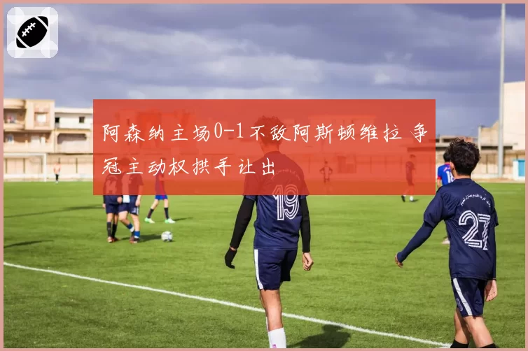 阿森纳主场0-1不敌阿斯顿维拉 争冠主动权拱手让出