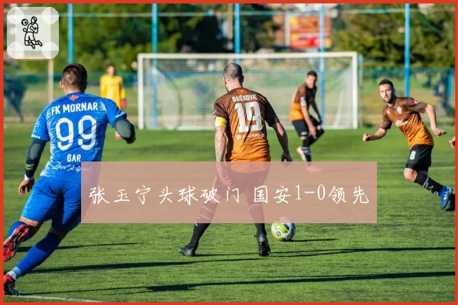 张玉宁头球破门 国安1-0领先