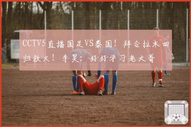CCTV5直播国足VS泰国!拜合拉木回归救火!李昊:好好学习老大哥