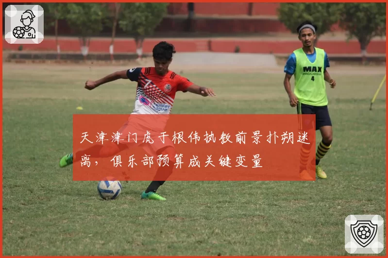 天津津门虎于根伟执教前景扑朔迷离,俱乐部预算成关键变量