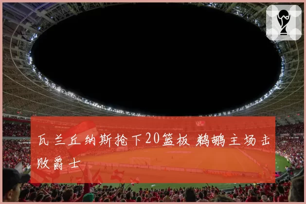 瓦兰丘纳斯抢下20篮板 鹈鹕主场击败爵士