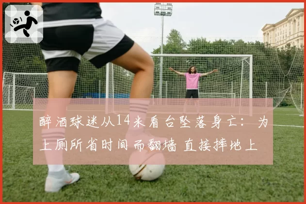 醉酒球迷从14米看台坠落身亡：为上厕所省时间而翻墙 直接摔地上