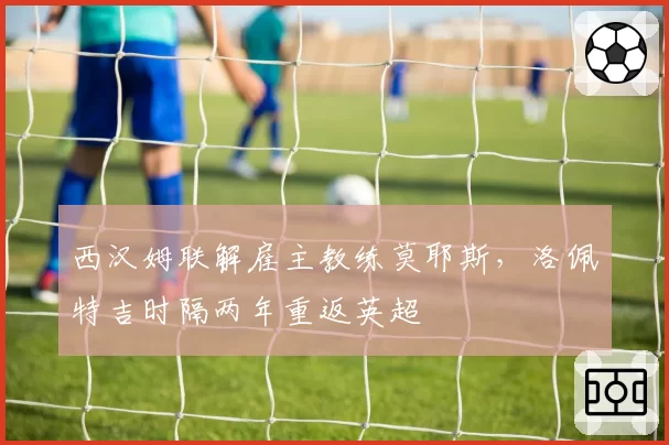 西汉姆联解雇主教练莫耶斯，洛佩特吉时隔两年重返英超
