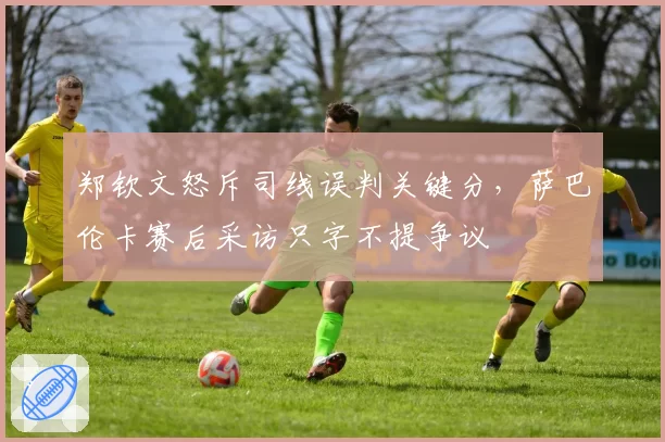 郑钦文怒斥司线误判关键分，萨巴伦卡赛后采访只字不提争议