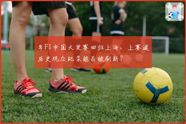 年F1中国大奖赛回归上海，上赛道历史观众纪录能否被刷新？