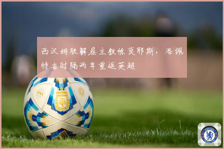 西汉姆联解雇主教练莫耶斯，洛佩特吉时隔两年重返英超