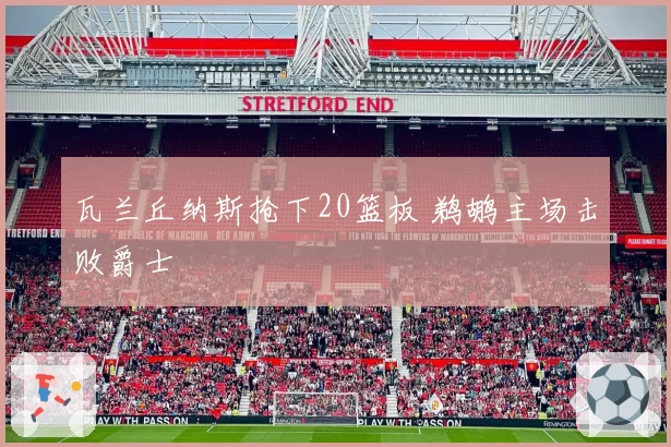 瓦兰丘纳斯抢下20篮板 鹈鹕主场击败爵士