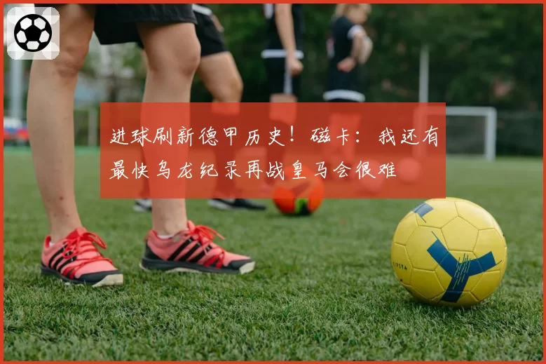 进球刷新德甲历史!磁卡:我还有最快乌龙纪录再战皇马会很难