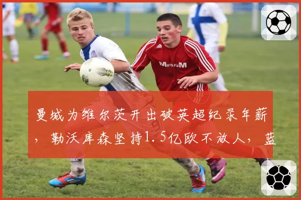 曼城为维尔茨开出破英超纪录年薪，勒沃库森坚持1.5亿欧不放人，蓝月今夏真要豪赌这最后一块拼图吗