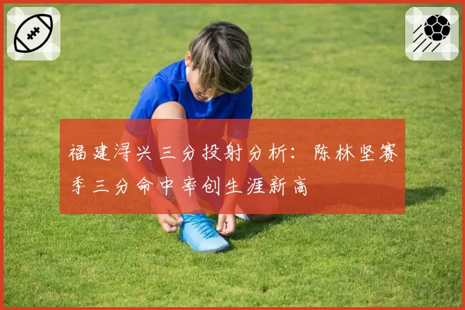 福建浔兴三分投射分析：陈林坚赛季三分命中率创生涯新高