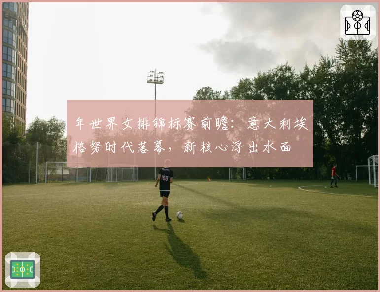 年世界女排锦标赛前瞻：意大利埃格努时代落幕，新核心浮出水面