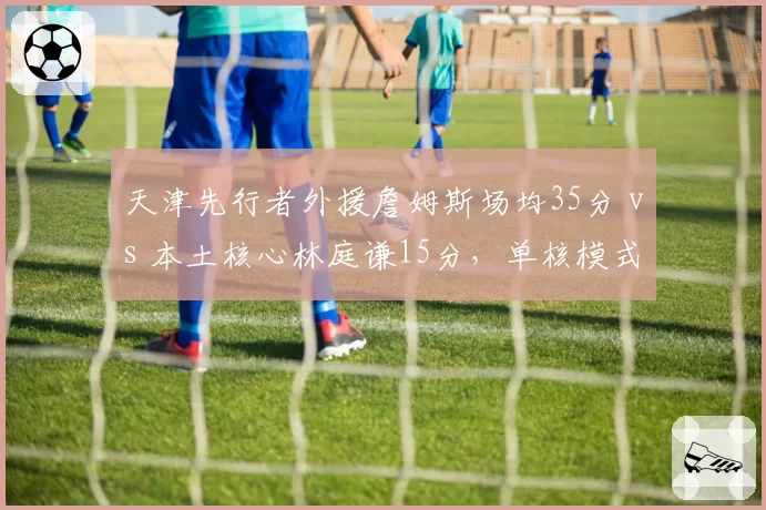 天津先行者外援詹姆斯场均35分 vs 本土核心林庭谦15分，单核模式天花板已现