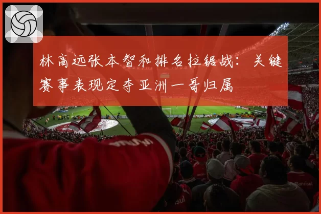 林高远张本智和排名拉锯战：关键赛事表现定夺亚洲一哥归属