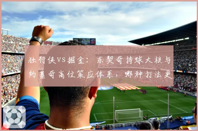 独行侠vs掘金：东契奇持球大核与约基奇高位策应体系，哪种打法更克季后赛？
