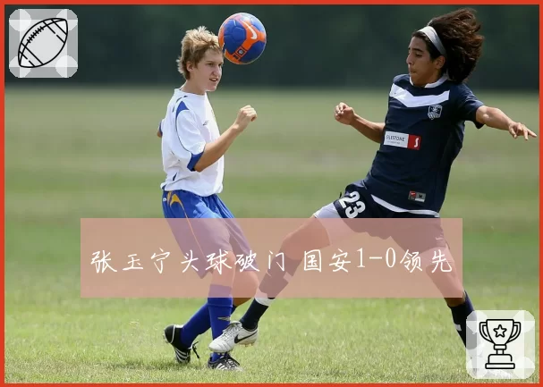 张玉宁头球破门 国安1-0领先