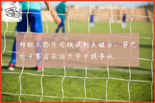 郑钦文怒斥司线误判关键分，萨巴伦卡赛后采访只字不提争议