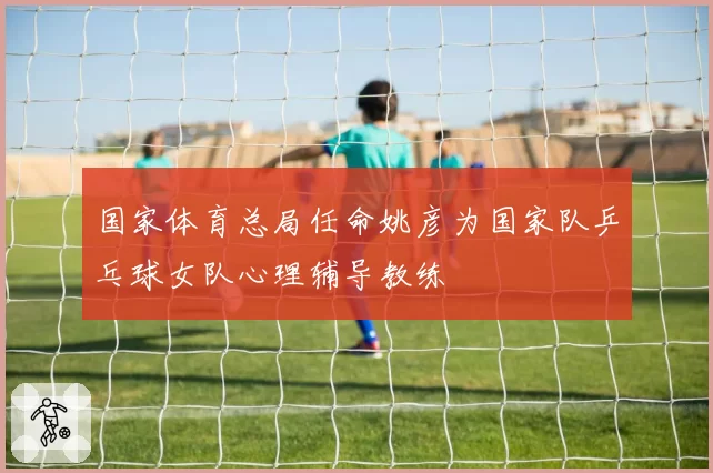 国家体育总局任命姚彦为国家队乒乓球女队心理辅导教练