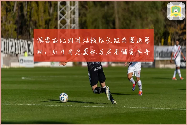 佩雷兹比利时站模拟长距离圈速暴跌,红牛考虑夏休后启用储备车手