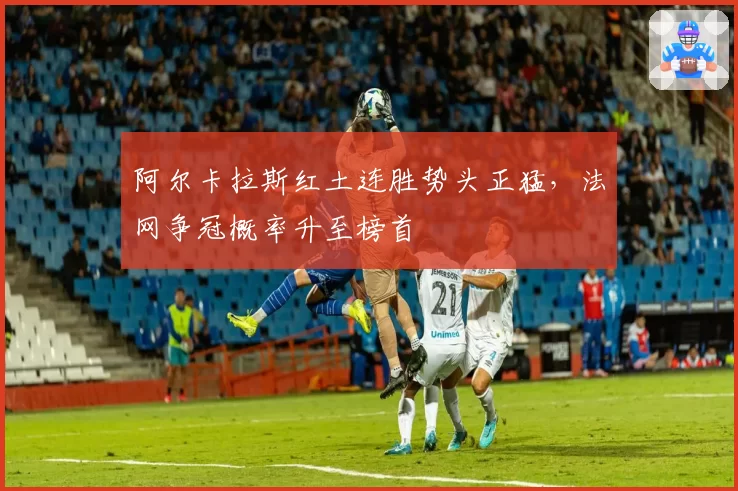 阿尔卡拉斯红土连胜势头正猛,法网争冠概率升至榜首