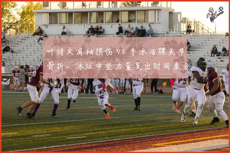 叶诗文肩袖损伤 vs 李冰洁踝关节骨折,泳坛中坚力量复出时间表分化