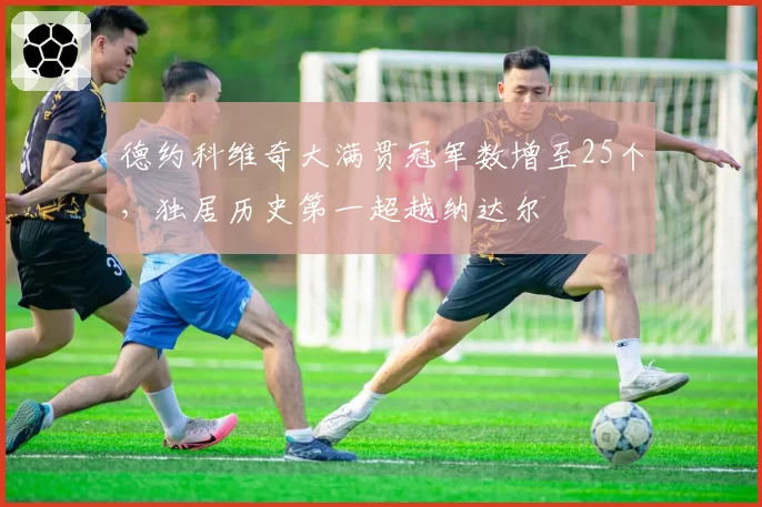德约科维奇大满贯冠军数增至25个，独居历史第一超越纳达尔