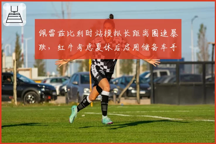 佩雷兹比利时站模拟长距离圈速暴跌，红牛考虑夏休后启用储备车手