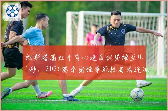 维斯塔潘红牛弯心速度优势缩至0.1秒，2026赛季诸强争冠格局或迎洗牌